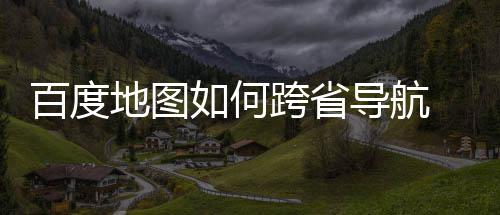 百度 百如何航方图跨法分享跨省地图导航度地省导