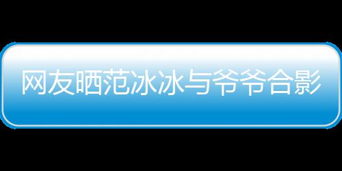 冰冰爆料与爷爷合影 爷爷显赫战功网友称范晒范