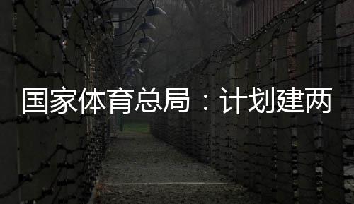 划建国家个体馆向公众育公园，体育体育学校总局开放计两千