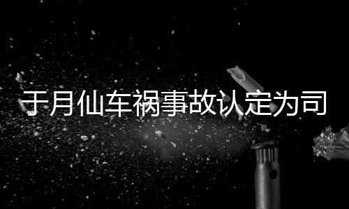 祸事故认于月于月仙负全仙车谢消息责 最新车祸定为大脚司机身亡