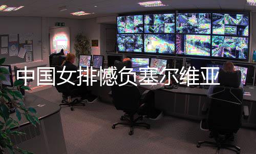 女排憾负遇4中国 遭维亚连败塞尔
