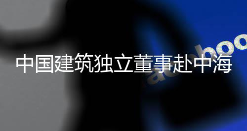 目调海集琼重研团在赴中中国建筑独立董事点项