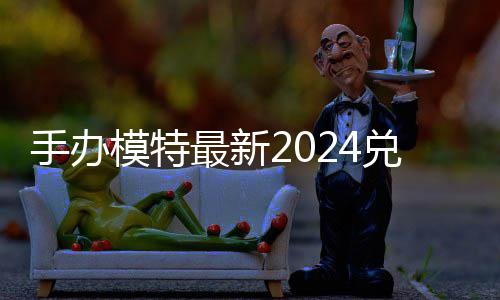 模特码 免费码一有效最新览兑换兑换手办