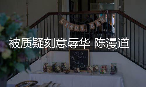被质华 而自疑刻意辱责为当无知陈漫了道歉时的